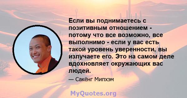 Если вы поднимаетесь с позитивным отношением - потому что все возможно, все выполнимо - если у вас есть такой уровень уверенности, вы излучаете его. Это на самом деле вдохновляет окружающих вас людей.