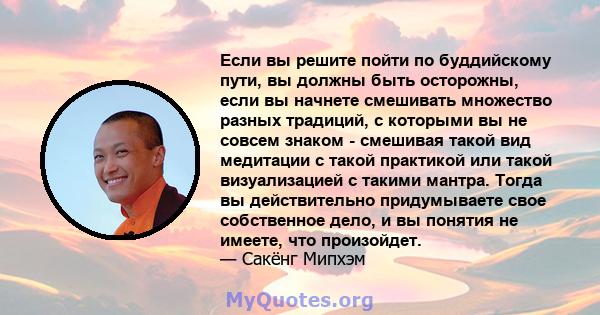 Если вы решите пойти по буддийскому пути, вы должны быть осторожны, если вы начнете смешивать множество разных традиций, с которыми вы не совсем знаком - смешивая такой вид медитации с такой практикой или такой