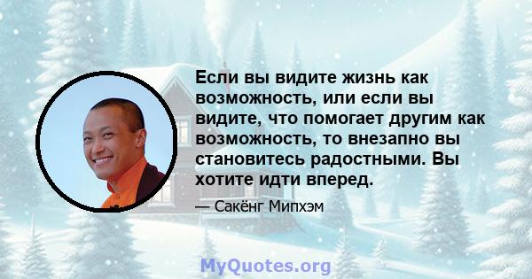 Если вы видите жизнь как возможность, или если вы видите, что помогает другим как возможность, то внезапно вы становитесь радостными. Вы хотите идти вперед.