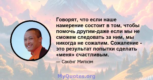 Говорят, что если наше намерение состоит в том, чтобы помочь другим-даже если мы не сможем следовать за ним, мы никогда не сожалим. Сожаление - это результат попытки сделать «меня» счастливым.