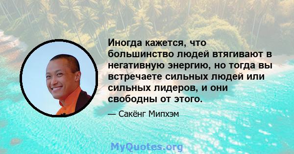 Иногда кажется, что большинство людей втягивают в негативную энергию, но тогда вы встречаете сильных людей или сильных лидеров, и они свободны от этого.