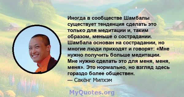 Иногда в сообществе Шамбалы существует тенденция сделать это только для медитации и, таким образом, меньше о сострадании. Шамбала основан на сострадании, но многие люди приходят и говорят: «Мне нужно получить больше