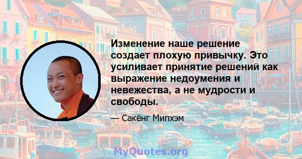 Изменение наше решение создает плохую привычку. Это усиливает принятие решений как выражение недоумения и невежества, а не мудрости и свободы.