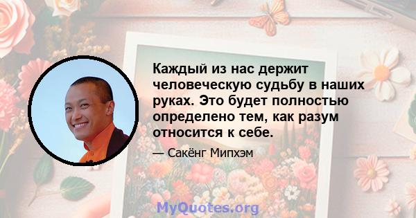 Каждый из нас держит человеческую судьбу в наших руках. Это будет полностью определено тем, как разум относится к себе.