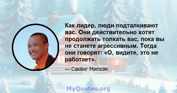 Как лидер, люди подталкивают вас. Они действительно хотят продолжать толкать вас, пока вы не станете агрессивным. Тогда они говорят: «О, видите, это не работает».