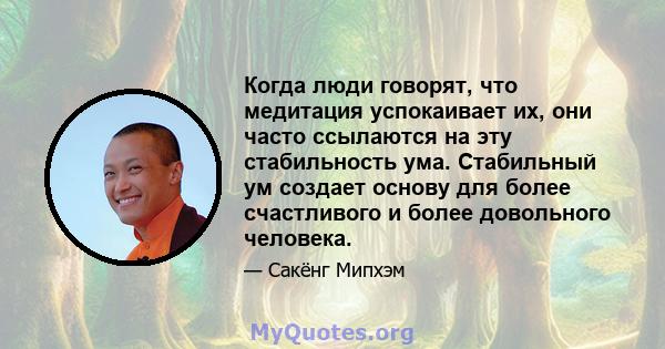 Когда люди говорят, что медитация успокаивает их, они часто ссылаются на эту стабильность ума. Стабильный ум создает основу для более счастливого и более довольного человека.