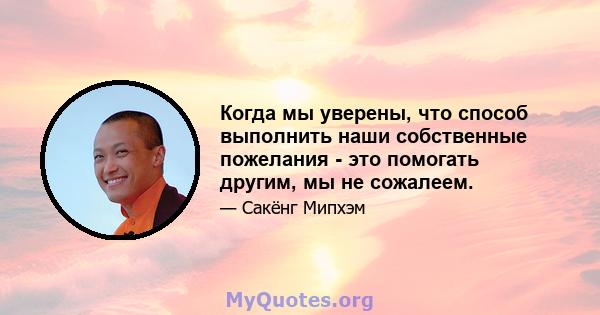 Когда мы уверены, что способ выполнить наши собственные пожелания - это помогать другим, мы не сожалеем.