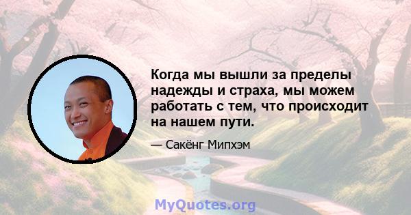 Когда мы вышли за пределы надежды и страха, мы можем работать с тем, что происходит на нашем пути.