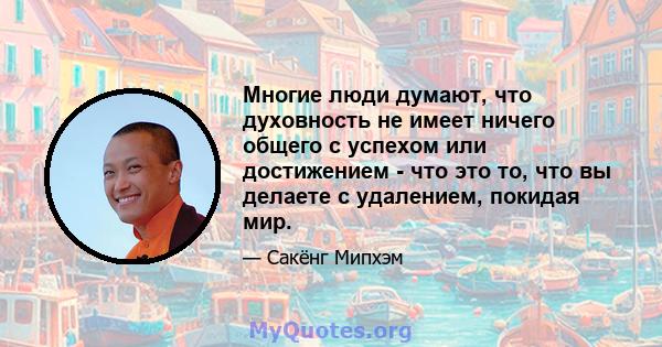 Многие люди думают, что духовность не имеет ничего общего с успехом или достижением - что это то, что вы делаете с удалением, покидая мир.