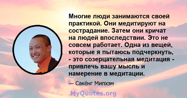 Многие люди занимаются своей практикой. Они медитируют на сострадание. Затем они кричат ​​на людей впоследствии. Это не совсем работает. Одна из вещей, которые я пытаюсь подчеркнуть, - это созерцательная медитация -