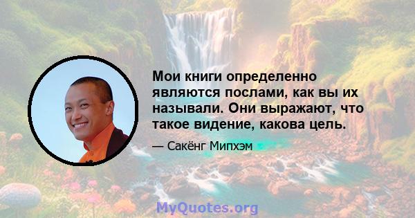 Мои книги определенно являются послами, как вы их называли. Они выражают, что такое видение, какова цель.