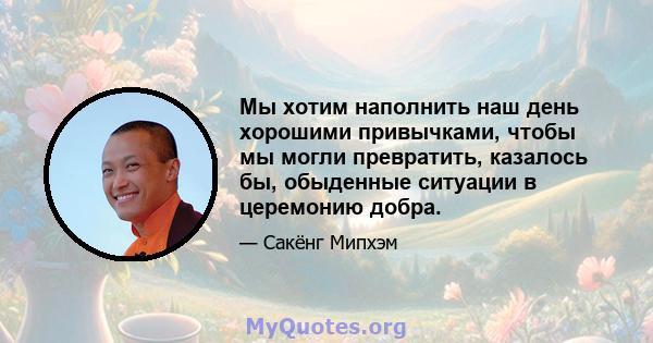 Мы хотим наполнить наш день хорошими привычками, чтобы мы могли превратить, казалось бы, обыденные ситуации в церемонию добра.