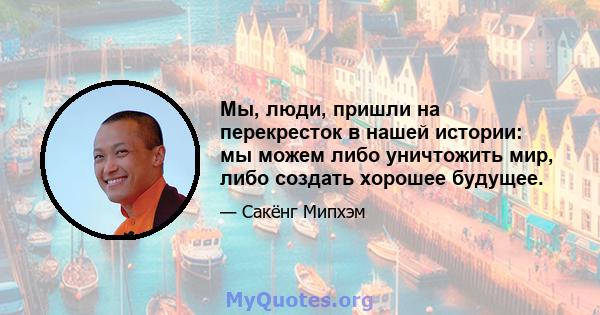 Мы, люди, пришли на перекресток в нашей истории: мы можем либо уничтожить мир, либо создать хорошее будущее.