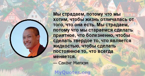 Мы страдаем, потому что мы хотим, чтобы жизнь отличалась от того, что она есть. Мы страдаем, потому что мы стараемся сделать приятное, что болезненно, чтобы сделать твердое то, что является жидкостью, чтобы сделать