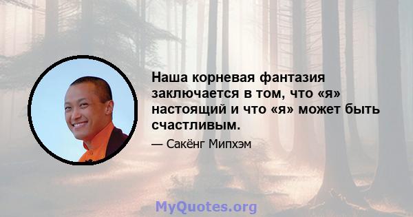 Наша корневая фантазия заключается в том, что «я» настоящий и что «я» может быть счастливым.