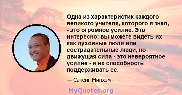 Одна из характеристик каждого великого учителя, которого я знал, - это огромное усилие. Это интересно: вы можете видеть их как духовные люди или сострадательные люди, но движущая сила - это невероятное усилие - и их