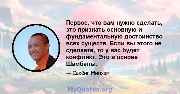 Первое, что вам нужно сделать, это признать основную и фундаментальную достоинство всех существ. Если вы этого не сделаете, то у вас будет конфликт. Это в основе Шамбалы.