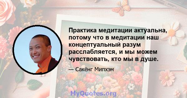 Практика медитации актуальна, потому что в медитации наш концептуальный разум расслабляется, и мы можем чувствовать, кто мы в душе.