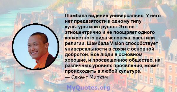 Шамбала видение универсально. У него нет предвзятости к одному типу культуры или группы. Это не этноцентрично и не поощряет одного конкретного вида человека, расы или религии. Шамбала Vision способствует универсальности 