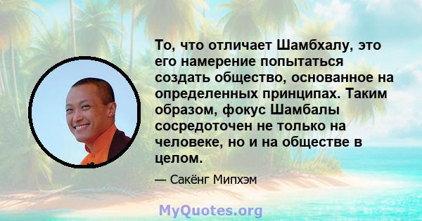 То, что отличает Шамбхалу, это его намерение попытаться создать общество, основанное на определенных принципах. Таким образом, фокус Шамбалы сосредоточен не только на человеке, но и на обществе в целом.