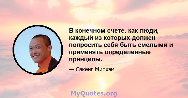 В конечном счете, как люди, каждый из которых должен попросить себя быть смелыми и применять определенные принципы.