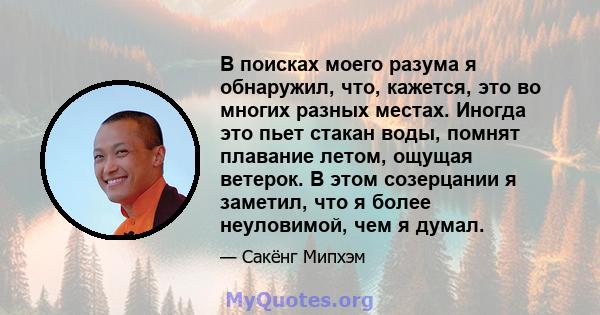 В поисках моего разума я обнаружил, что, кажется, это во многих разных местах. Иногда это пьет стакан воды, помнят плавание летом, ощущая ветерок. В этом созерцании я заметил, что я более неуловимой, чем я думал.