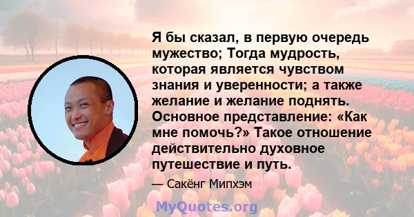 Я бы сказал, в первую очередь мужество; Тогда мудрость, которая является чувством знания и уверенности; а также желание и желание поднять. Основное представление: «Как мне помочь?» Такое отношение действительно духовное 