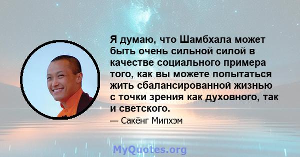 Я думаю, что Шамбхала может быть очень сильной силой в качестве социального примера того, как вы можете попытаться жить сбалансированной жизнью с точки зрения как духовного, так и светского.