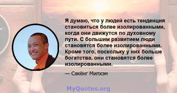 Я думаю, что у людей есть тенденция становиться более изолированными, когда они движутся по духовному пути. С большим развитием люди становятся более изолированными. Кроме того, поскольку у них больше богатства, они