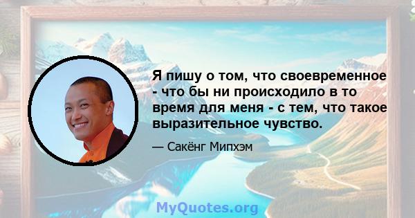 Я пишу о том, что своевременное - что бы ни происходило в то время для меня - с тем, что такое выразительное чувство.