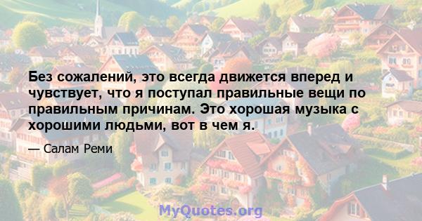 Без сожалений, это всегда движется вперед и чувствует, что я поступал правильные вещи по правильным причинам. Это хорошая музыка с хорошими людьми, вот в чем я.