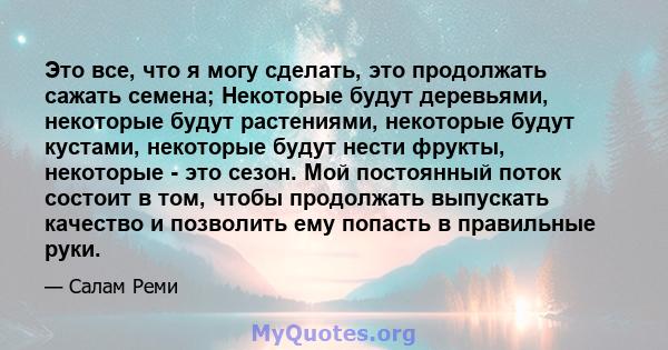 Это все, что я могу сделать, это продолжать сажать семена; Некоторые будут деревьями, некоторые будут растениями, некоторые будут кустами, некоторые будут нести фрукты, некоторые - это сезон. Мой постоянный поток