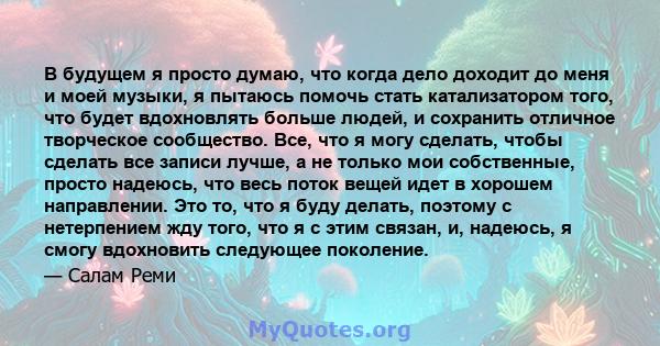 В будущем я просто думаю, что когда дело доходит до меня и моей музыки, я пытаюсь помочь стать катализатором того, что будет вдохновлять больше людей, и сохранить отличное творческое сообщество. Все, что я могу сделать, 