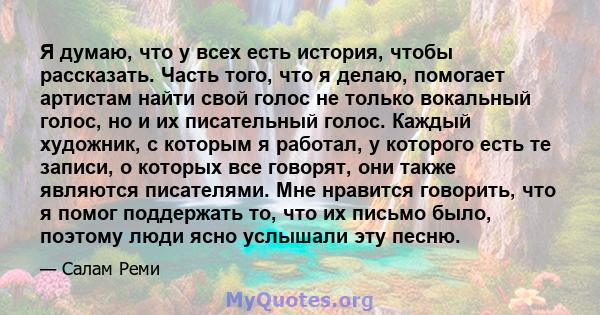 Я думаю, что у всех есть история, чтобы рассказать. Часть того, что я делаю, помогает артистам найти свой голос не только вокальный голос, но и их писательный голос. Каждый художник, с которым я работал, у которого есть 