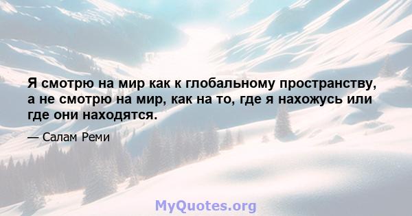 Я смотрю на мир как к глобальному пространству, а не смотрю на мир, как на то, где я нахожусь или где они находятся.