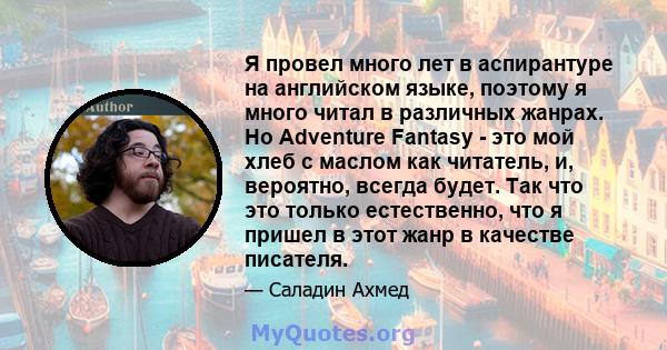 Я провел много лет в аспирантуре на английском языке, поэтому я много читал в различных жанрах. Но Adventure Fantasy - это мой хлеб с маслом как читатель, и, вероятно, всегда будет. Так что это только естественно, что я 