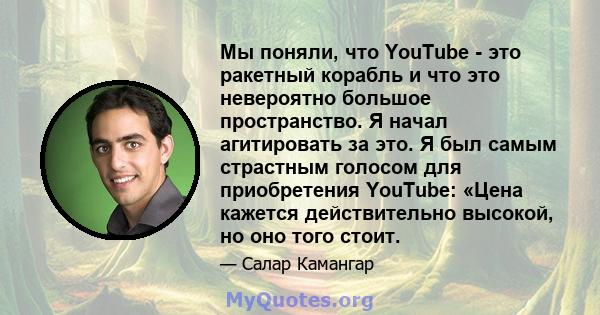 Мы поняли, что YouTube - это ракетный корабль и что это невероятно большое пространство. Я начал агитировать за это. Я был самым страстным голосом для приобретения YouTube: «Цена кажется действительно высокой, но оно