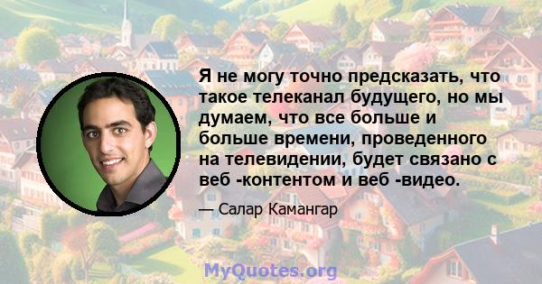 Я не могу точно предсказать, что такое телеканал будущего, но мы думаем, что все больше и больше времени, проведенного на телевидении, будет связано с веб -контентом и веб -видео.