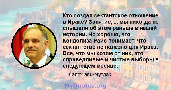 Кто создал сектантское отношение в Ираке? Занятие, ... мы никогда не слышали об этом раньше в нашей истории. Но хорошо, что Кондолиза Райс понимает, что сектантство не полезно для Ирака. Все, что мы хотим от них, это