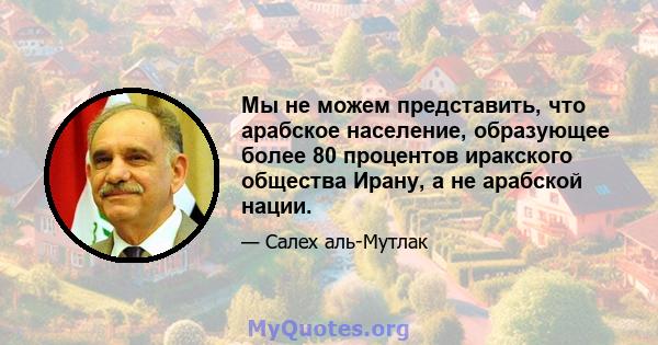 Мы не можем представить, что арабское население, образующее более 80 процентов иракского общества Ирану, а не арабской нации.