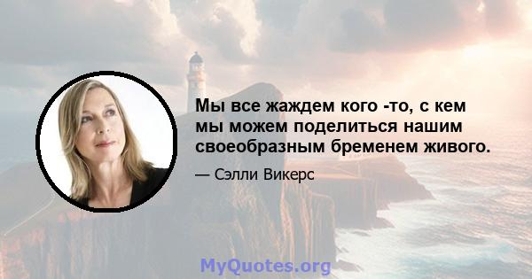 Мы все жаждем кого -то, с кем мы можем поделиться нашим своеобразным бременем живого.