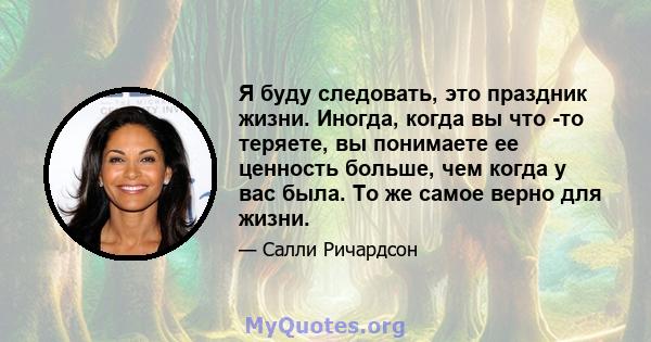 Я буду следовать, это праздник жизни. Иногда, когда вы что -то теряете, вы понимаете ее ценность больше, чем когда у вас была. То же самое верно для жизни.