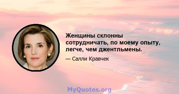 Женщины склонны сотрудничать, по моему опыту, легче, чем джентльмены.