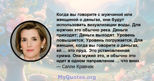 Когда вы говорите с мужчиной или женщиной о деньгах, они будут использовать визуализации воды. Для мужчин это обычно река. Деньги приходят; Деньги выходят. Уровень повышается; Уровень погружается. Для женщин, когда вы