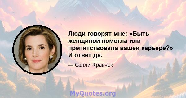 Люди говорят мне: «Быть ​​женщиной помогла или препятствовала вашей карьере?» И ответ да.