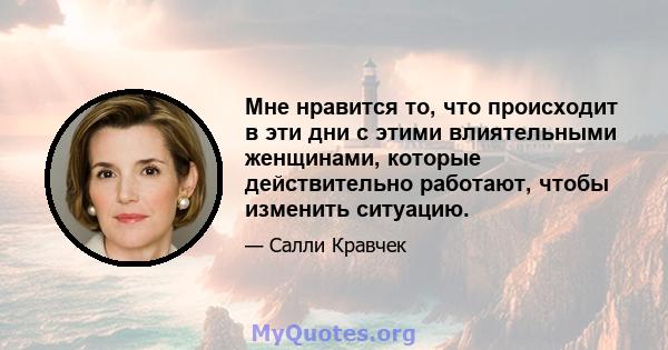 Мне нравится то, что происходит в эти дни с этими влиятельными женщинами, которые действительно работают, чтобы изменить ситуацию.