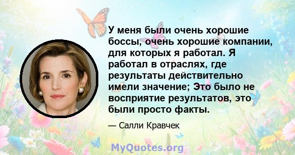 У меня были очень хорошие боссы, очень хорошие компании, для которых я работал. Я работал в отраслях, где результаты действительно имели значение; Это было не восприятие результатов, это были просто факты.