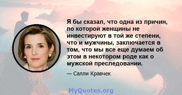 Я бы сказал, что одна из причин, по которой женщины не инвестируют в той же степени, что и мужчины, заключается в том, что мы все еще думаем об этом в некотором роде как о мужской преследовании.