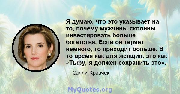 Я думаю, что это указывает на то, почему мужчины склонны инвестировать больше богатства. Если он теряет немного, то приходит больше. В то время как для женщин, это как «Тьфу, я должен сохранить это».