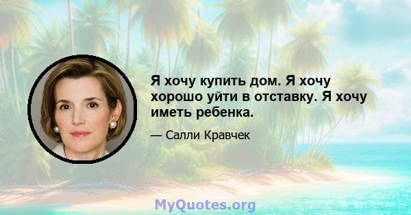 Я хочу купить дом. Я хочу хорошо уйти в отставку. Я хочу иметь ребенка.